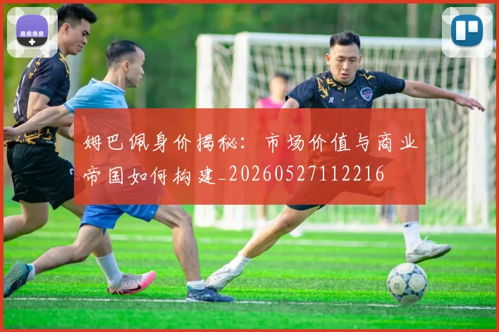姆巴佩身价揭秘：市场价值与商业帝国如何构建_20260527112216