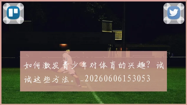 如何激发青少年对体育的兴趣？试试这些方法。_20260606153053