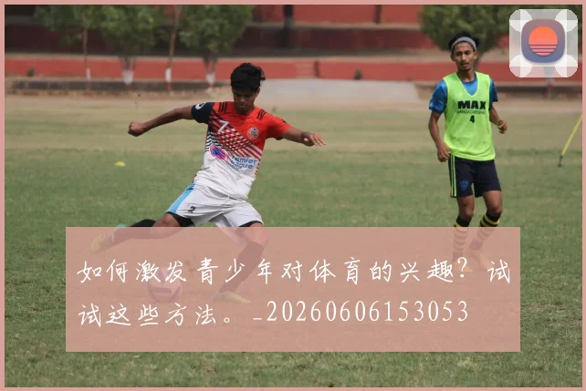 如何激发青少年对体育的兴趣？试试这些方法。_20260606153053