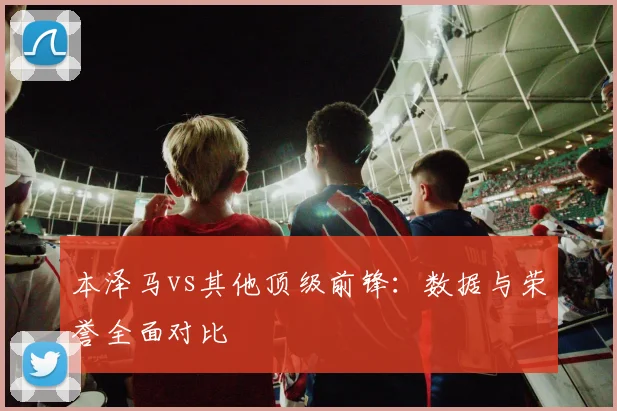 本泽马vs其他顶级前锋:数据与荣誉全面对比