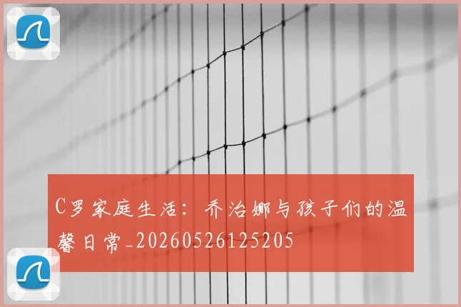 C罗家庭生活：乔治娜与孩子们的温馨日常_20260526125205