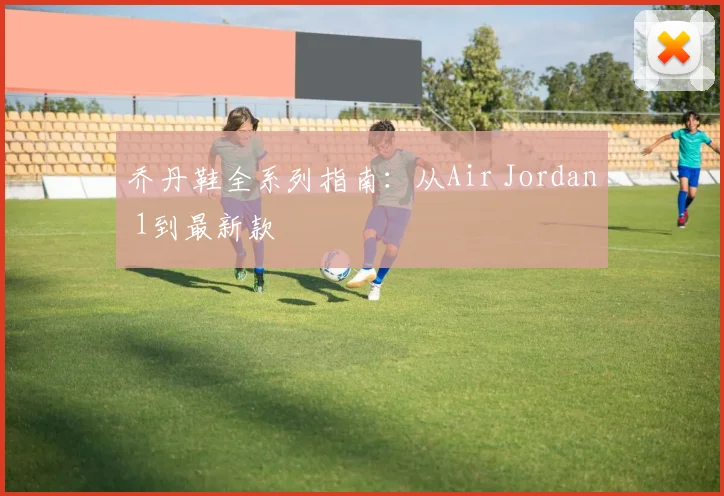 乔丹鞋全系列指南：从Air Jordan 1到最新款