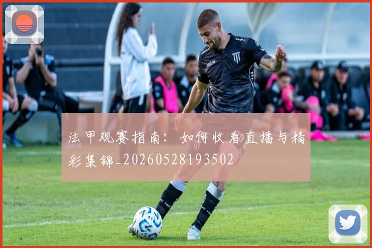 法甲观赛指南：如何收看直播与精彩集锦_20260528193502
