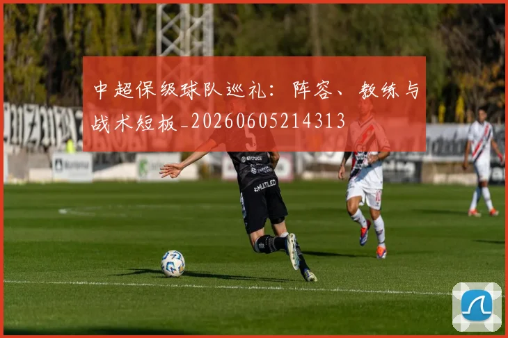 中超保级球队巡礼：阵容、教练与战术短板_20260605214313