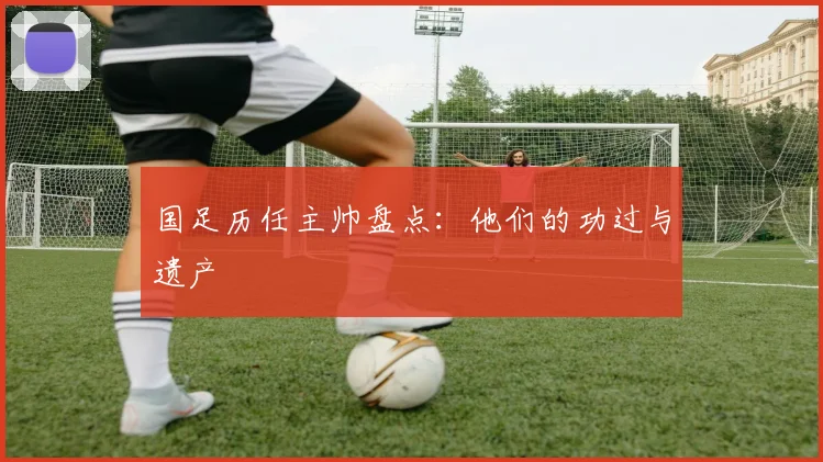 国足历任主帅盘点：他们的功过与遗产