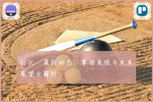 孙兴慜最新动态：赛场表现与未来展望全解析