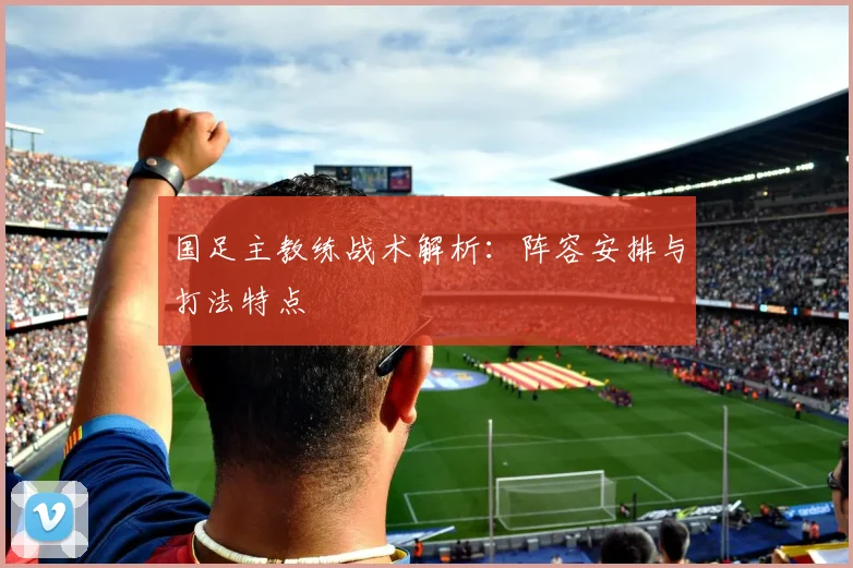 国足主教练战术解析：阵容安排与打法特点