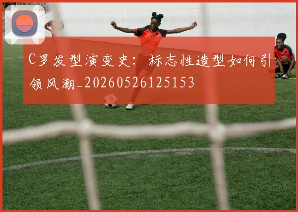 C罗发型演变史：标志性造型如何引领风潮_20260526125153