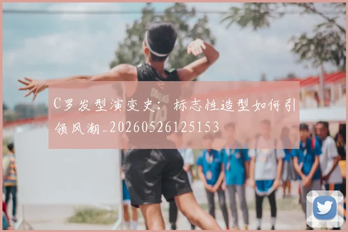 C罗发型演变史：标志性造型如何引领风潮_20260526125153