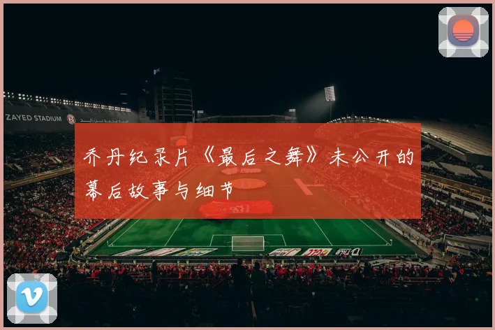 乔丹纪录片《最后之舞》未公开的幕后故事与细节