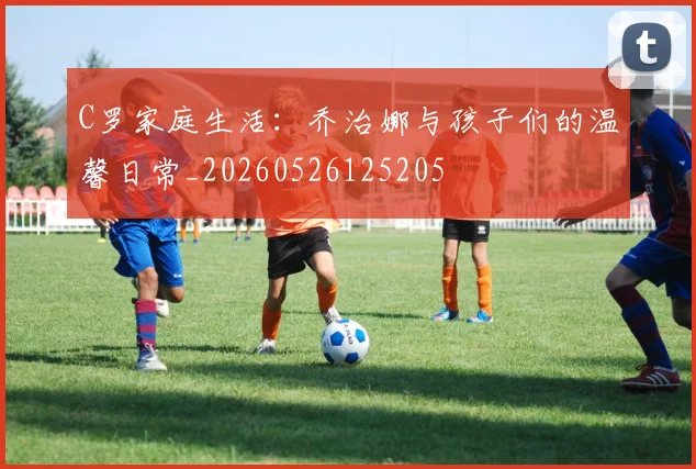 C罗家庭生活：乔治娜与孩子们的温馨日常_20260526125205