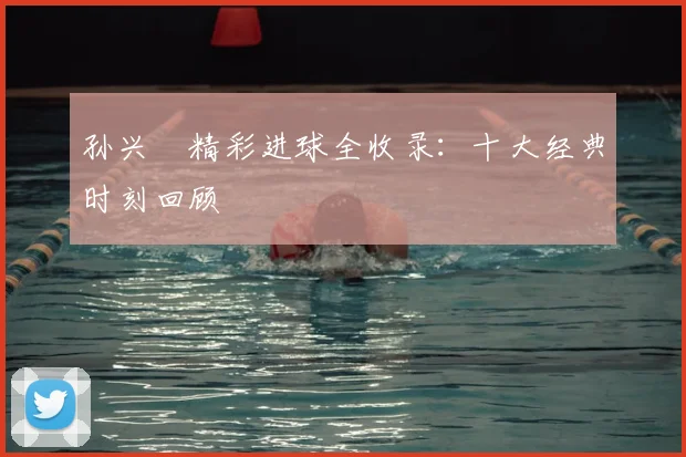 孙兴慜精彩进球全收录：十大经典时刻回顾