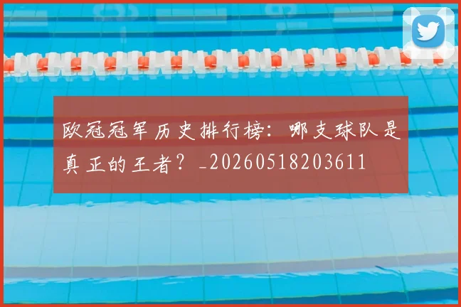 欧冠冠军历史排行榜：哪支球队是真正的王者？_20260518203611
