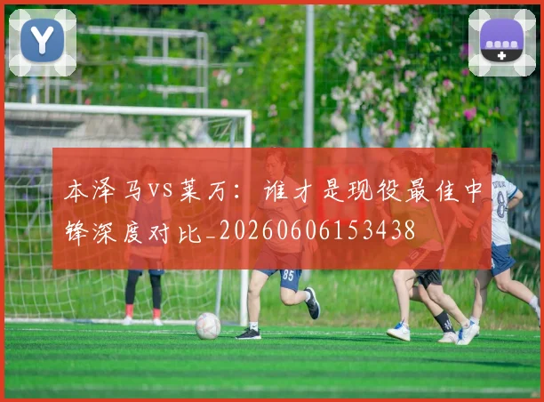 本泽马vs莱万:谁才是现役最佳中锋深度对比_20260606153438