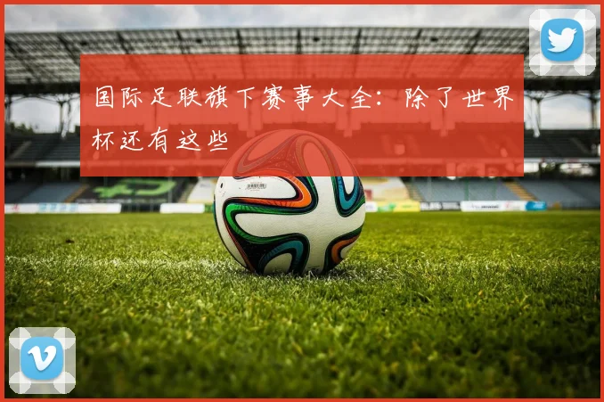 国际足联旗下赛事大全：除了世界杯还有这些