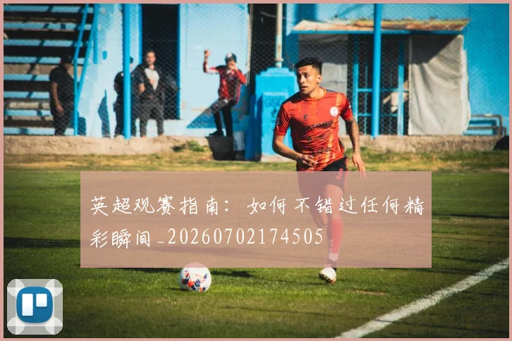 英超观赛指南：如何不错过任何精彩瞬间_20260702174505